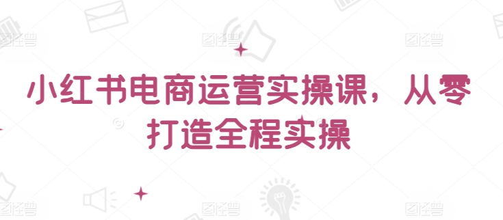 小红书电商运营实操课，​从零打造全程实操-铜乾网络