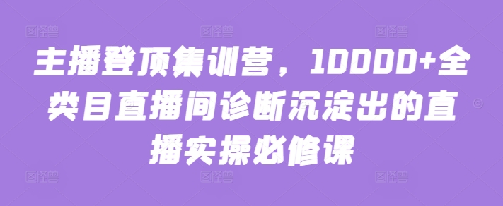 主播登顶集训营，10000+全类目直播间诊断沉淀出的直播实操必修课-铜乾网络