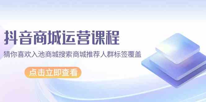 抖音商城运营课程，猜你喜欢入池商城搜索商城推荐人群标签覆盖（67节课）-铜乾网络