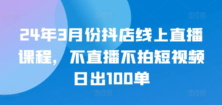 24年3月份抖店线上直播课程，不直播不拍短视频日出100单-铜乾网络