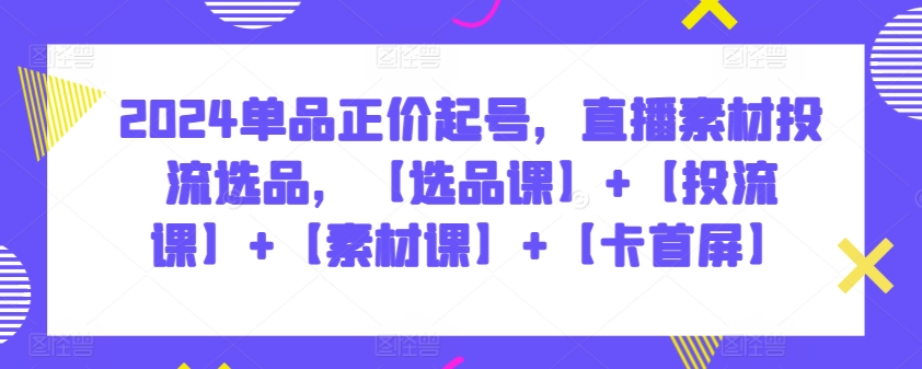 2024单品正价起号，直播素材投流选品，【选品课】+【投流课】+【素材课】+【卡首屏】-铜乾网络