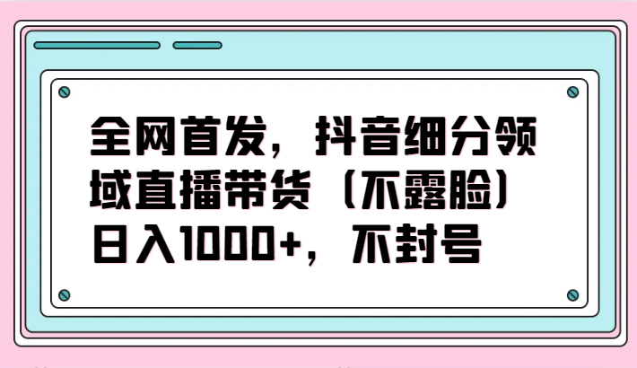 全网首发，抖音细分领域直播带货（不露脸）项目，日入1000+，不封号-铜乾网络