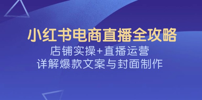 （14410期）小红书电商直播全攻略，店铺实操+直播运营，详解爆款文案与封面制作-铜乾网络