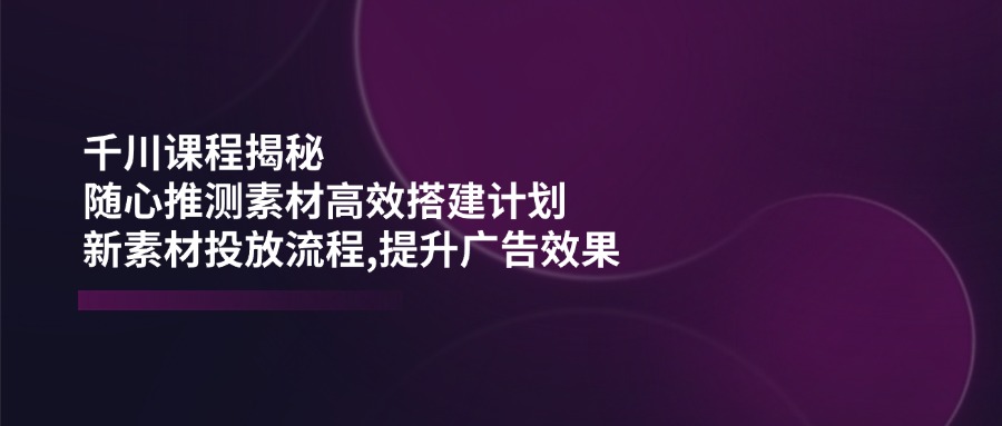 （14317期）千川课程揭秘：随心推测素材高效搭建计划,新素材投放流程,提升广告效果-铜乾网络